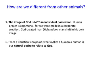 How are we different from other animals?
5. The image of God is NOT an individual possession. Human
prayer is communal, for we were made in a corporate
creation. God created man (Heb: adam, mankind) in his own
image.
6. From a Christian viewpoint, what makes a human a human is
our natural desire to relate to God.
 