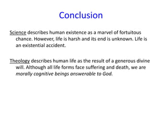 Conclusion
Science describes human existence as a marvel of fortuitous
chance. However, life is harsh and its end is unknown. Life is
an existential accident.
Theology describes human life as the result of a generous divine
will. Although all life forms face suffering and death, we are
morally cognitive beings answerable to God.
 