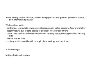 Alone among known creation, human beings possess the greatest powers of choice,
both mental and physical.
We have learned to
- control our immediate environment (pressure, air, water, access to food and shelter)
- accommodate our cyborg-bodies to different weather conditions
- correct any deficits and even enhance our sensory perceptions (spectacles, hearing
aids,
- create leisure time
- prolong our lives and health through pharmacology and medicine
a) Ecotheology
b) Life, death and renewal
 