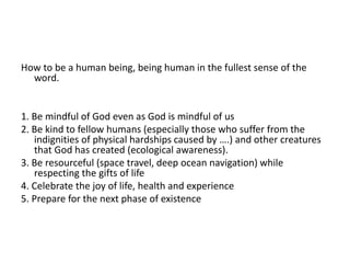 How to be a human being, being human in the fullest sense of the
word.
1. Be mindful of God even as God is mindful of us
2. Be kind to fellow humans (especially those who suffer from the
indignities of physical hardships caused by ….) and other creatures
that God has created (ecological awareness).
3. Be resourceful (space travel, deep ocean navigation) while
respecting the gifts of life
4. Celebrate the joy of life, health and experience
5. Prepare for the next phase of existence
 