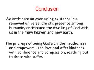 Conclusion
We anticipate an everlasting existence in a
renewed universe. Christ’s presence among
humanity anticipated the dwelling of God with
us in the ‘new heaven and new earth.’
The privilege of being God's children authorizes
and empowers us to love and offer kindness
with confidence and compassion, reaching out
to those who suffer.
 