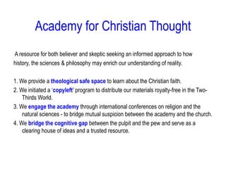Academy for Christian Thought
A resource for both believer and skeptic seeking an informed approach to how
history, the sciences & philosophy may enrich our understanding of reality.
1. We provide a theological safe space to learn about the Christian faith.
2. We initiated a ‘copyleft’ program to distribute our materials royalty-free in the Two-
Thirds World.
3. We engage the academy through international conferences on religion and the
natural sciences - to bridge mutual suspicion between the academy and the church.
4. We bridge the cognitive gap between the pulpit and the pew and serve as a
clearing house of ideas and a trusted resource.
 