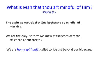 What is Man that thou art mindful of Him?
Psalm 8:5
The psalmist marvels that God bothers to be mindful of
mankind.
We are the only life form we know of that considers the
existence of our creator.
We are Homo spiritualis, called to live the beyond our biologies.
 