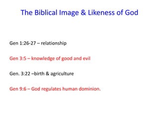 The Biblical Image & Likeness of God
Gen 1:26-27 – relationship
Gen 3:5 – knowledge of good and evil
Gen. 3:22 –birth & agriculture
Gen 9:6 – God regulates human dominion.
 