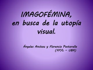 IMAGOFÉMINA,
en busca de la utopía
visual.
Ángeles Anchou y Florencia Pastorella
(FFYL – UBA)
 