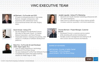© 2016 Virtual World Computing | Confidential – Do Not Distribute
VWC EXECUTIVE TEAM
Jeff Bermant - Co-Founder and CEO
• 35 years of entrepreneurship in real estate.
• Natural, energetic entrepreneur with
experience with institutional money.
• Unconventional thinker with wide ranging
vision.
David Amaral - Acting CTO
• He has designed and developed Fortune
500 sites for Microsoft, Epson, J2 Global,
Deluxe Corporation, and Sony Pictures.
• Classically trained in drawing and painting, well-
versed in a multitude of software development
platforms
Brian Fox - Co-Founder & Lead Developer
(CEO, Opus Logica, Inc.)
• Over 25 years experience in technology
• Served at CTO at Okori Group
• He was employee #1 at the Free Software Foundation
• Completed the world’s first online banking
solution for Wells Fargo in 1995
Janelle Laguette - Acting VP of Marketing
• Decisive and results oriented marketing professional with
10+ years experience.
• Keen focus on efficient ways to drive revenue growth,
increase customer acquisition, and brand awareness.
Thomas Bermant - Project Manager, Customer
Service
• Developed Cocoon’s customer service system
while assisting with product development.
• Handles product management and testing for all
new Cocoon service products and features
BOARD OF ADVISORS:
Jeff Carmody - Founder of Agility Capital
Aaron Emigh - CTO of Shopkick
David Schacht - CIO The Simon Group
 