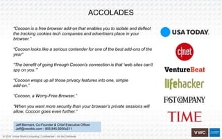 © 2016 Virtual World Computing | Confidential – Do Not Distribute
ACCOLADES
“Cocoon is a free browser add-on that enables you to isolate and deflect
the tracking cookies tech companies and advertisers place in your
browser.”
“Cocoon looks like a serious contender for one of the best add-ons of the
year”
“The benefit of going through Cocoon’s connection is that ‘web sites can’t
spy on you.’”
“Cocoon wraps up all those privacy features into one, simple
add-on.”
“Cocoon, a Worry-Free Browser.”
“When you want more security than your browser’s private sessions will
allow, Cocoon goes even further.”
Jeff Bermant, Co-Founder & Chief Executive Officer
Jeff@vworldc.com - 805.845.9200x211
 