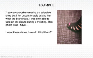 © 2016 Virtual World Computing | Confidential – Do Not Distribute
EXAMPLE
“I saw a co-worker wearing an adorable
shoe but I felt uncomfortable asking her
what the brand was. I was only able to
take an sly picture during a meeting. This
photo is all I have…
I want these shoes. How do I find them?”
 