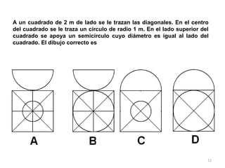 12
A un cuadrado de 2 m de lado se le trazan las diagonales. En el centro
del cuadrado se le traza un círculo de radio 1 m. En el lado superior del
cuadrado se apoya un semicírculo cuyo diámetro es igual al lado del
cuadrado. El dibujo correcto es
 