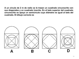 13
A un círculo de 2 m de radio se le trazan un cuadrado circunscrito con
sus diagonales y un cuadrado inscrito. En el lado superior del cuadrado
circunscrito se apoya un semicírculo cuyo diámetro es igual al lado del
cuadrado. El dibujo correcto es
 