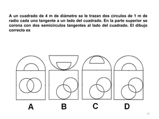 15
A un cuadrado de 4 m de diámetro se le trazan dos círculos de 1 m de
radio cada uno tangente a un lado del cuadrado. En la parte superior se
corona con dos semicírculos tangentes al lado del cuadrado. El dibujo
correcto es
 