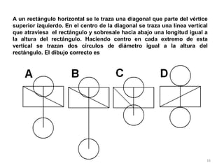 16
A un rectángulo horizontal se le traza una diagonal que parte del vértice
superior izquierdo. En el centro de la diagonal se traza una línea vertical
que atraviesa el rectángulo y sobresale hacia abajo una longitud igual a
la altura del rectángulo. Haciendo centro en cada extremo de esta
vertical se trazan dos círculos de diámetro igual a la altura del
rectángulo. El dibujo correcto es
 