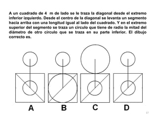 17
A un cuadrado de 4 m de lado se le traza la diagonal desde el extremo
inferior izquierdo. Desde el centro de la diagonal se levanta un segmento
hacia arriba con una longitud igual al lado del cuadrado. Y en el extremo
superior del segmento se traza un círculo que tiene de radio la mitad del
diámetro de otro círculo que se traza en su parte inferior. El dibujo
correcto es.
 