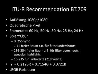 ITU-R Recommendation BT.709
• Auflösung 1080p/1080i
• Quadratische Pixel
• Framerates 60 Hz, 50 Hz, 30 Hz, 25 Hz, 24 Hz
• ...