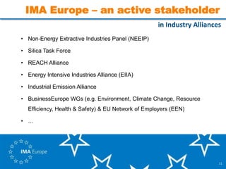 11
IMA Europe – an active stakeholder
• Non-Energy Extractive Industries Panel (NEEIP)
• Silica Task Force
• REACH Alliance
• Energy Intensive Industries Alliance (EIIA)
• Industrial Emission Alliance
• BusinessEurope WGs (e.g. Environment, Climate Change, Resource
Efficiency, Health & Safety) & EU Network of Employers (EEN)
• …
in Industry Alliances
 