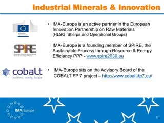 12
Industrial Minerals & Innovation
• IMA-Europe is an active partner in the European
Innovation Partnership on Raw Materials
• (HLSG, Sherpa and Operational Groups)
• IMA-Europe is a founding member of SPIRE, the
Sustainable Process through Resource & Energy
Efficiency PPP - www.spire2030.eu
• IMA-Europe sits on the Advisory Board of the
COBALT FP 7 project – http://www.cobalt-fp7.eu/
 
