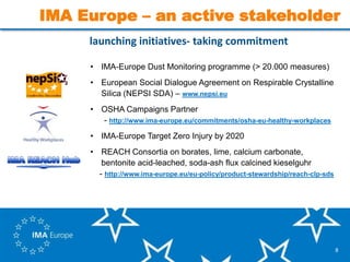 8
launching initiatives- taking commitment
• IMA-Europe Dust Monitoring programme (> 20.000 measures)
• European Social Dialogue Agreement on Respirable Crystalline
Silica (NEPSI SDA) – www.nepsi.eu
• OSHA Campaigns Partner
- http://www.ima-europe.eu/commitments/osha-eu-healthy-workplaces
• IMA-Europe Target Zero Injury by 2020
• REACH Consortia on borates, lime, calcium carbonate,
bentonite acid-leached, soda-ash flux calcined kieselguhr
- http://www.ima-europe.eu/eu-policy/product-stewardship/reach-clp-sds
IMA Europe – an active stakeholder
 