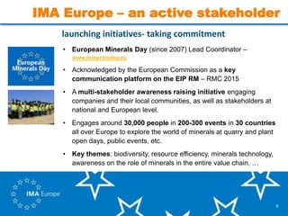 9
launching initiatives- taking commitment
• European Minerals Day (since 2007) Lead Coordinator –
www.mineralsday.eu
• Acknowledged by the European Commission as a key
communication platform on the EIP RM – RMC 2015
• A multi-stakeholder awareness raising initiative engaging
companies and their local communities, as well as stakeholders at
national and European level.
• Engages around 30,000 people in 200-300 events in 30 countries
all over Europe to explore the world of minerals at quarry and plant
open days, public events, etc.
• Key themes: biodiversity, resource efficiency, minerals technology,
awareness on the role of minerals in the entire value chain, …
IMA Europe – an active stakeholder
 