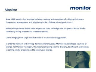 Since 1987 Monitor has provided software, training and consultancy for high performance Project Cost Management and Scheduling in the offshore oil and gas industry. Monitor helps clients deliver their projects on time, on budget and on quality. We do this by seamlessly linking project data to enterprise data. Clients ranging from large multinationals to local outsourcing partners. In order to maintain and develop its international success Monitor has developed a culture of change. For Monitor managers, this means remaining open to diversity, to different approaches to solving similar problems and to continuous change. Monitor 