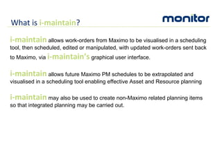 What is  i-maintain ? i-maintain  allows work-orders from Maximo to be visualised in a scheduling tool, then scheduled, edited or manipulated, with updated work-orders sent back to Maximo, via  i-maintain’s  graphical user interface.  i-maintain  allows future Maximo PM schedules to be extrapolated and visualised in a scheduling tool enabling effective Asset and Resource planning  i-maintain  may also be used to create non-Maximo related planning items so that integrated planning may be carried out. 