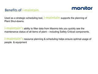 Benefits of  i-maintain. Used as a strategic scheduling tool,  i-maintain  supports the planning of Plant Shut-downs. i-maintain’s  ability to filter data from Maximo lets you quickly see the maintenance status of all items of plant – including Safety Critical components. i-maintain’s  resource planning & scheduling helps ensure optimal usage of people  & equipment 