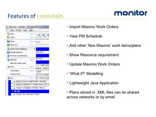Import Maximo Work Orders View PM Schedule Add other ‘Non Maximo’ work items/plans Show Resource requirement Update Maximo Work Orders ‘ What if?’ Modelling Lightweight Java Application Plans stored in .XML files can be shared across networks or by email Features of  i-maintain. 