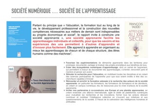 SOCIÉTÉ NUMÉRIQUE … SOCIÉTÉ DE L’APPRENTISSAGE
➤ Favoriser les expérimentations de démarche apprenante dans les territoires pour
prototyper, documenter, partager et évaluer des projets prometteurs aux bénéfices de tous.
➤ Créer des écosystèmes numériques d’apprentissage, dont un carnet de l’apprenant,
qui permettent à chacun de documenter ses apprentissages, s’orienter, rencontrer pairs et
mentors et penser son avenir.
➤ Stimuler la recherche pour l’éducation, en mobilisant toutes les disciplines et en créant
des sciences participatives de l’apprendre pour que tous soient invités à être des co-
chercheurs capables d’innover.
➤ Réinventer et enrichir la formation adossée à la recherche des acteurs de la société
apprenante, en particulier les formateurs, les formateurs de formateurs et les décideurs,
en créant un campus numérique, lieu de ressources pour le vivier d’acteurs de la société
apprenante.
➤ Inviter nos partenaires à co-construire une Europe et une planète apprenantes, en
créant ensemble une alliance internationale, agile et dotée de plateformes numériques
pour mutualiser les recherches et les innovations, former tous les acteurs désirant
contribuer et mobiliser l’intelligence collective en s’ouvrant aux initiatives et aux
questionnements de la société, à l’heure de la coévolution des intelligences humaines et
artificielles.
Partant du principe que « l’éducation, la formation tout au long de la
vie, le développement professionnel et la construction des nouvelles
compétences nécessaires aux métiers de demain sont indispensables
au progrès économique et social", le rapport invite à construire une
société apprenante », une société apprenante facilite les
apprentissages individuels et collectifs, pour que les savoirs et les
expériences des uns permettent à d’autres d’apprendre et
d’innover plus facilement. Elle apprend à apprendre en organisant au
mieux les apprentissages de chacun et de chaque structure, des êtres
humains comme des machines".
 