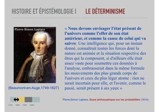 HISTOIRE ET ÉPISTÉMOLOGIE I LE DÉTERMINISME
« Nous devons envisager l'état présent de
l'univers comme l'effet de son état
antérieur, et comme la cause de celui qui va
suivre. Une intelligence qui, pour un instant
donné, connaîtrait toutes les forces dont la
nature est animée et la situation respective des
êtres qui la composent, si d'ailleurs elle était
assez vaste pour soumettre ces données à
l'analyse, embrasserait dans la même formule
les mouvements des plus grands corps de
l'univers et ceux du plus léger atome : rien ne
serait incertain pour elle, et l'avenir, comme le
passé, serait présent à ses yeux »
Pierre-Simon Laplace, Essai philosophique sur les probabilités (1814)
(Beaumont-en-Auge,1749-1827)
Pierre-Simon Laplace
1700 1800 1900 2000
 