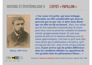HISTOIRE ET ÉPISTÉMOLOGIE II L’EFFET « PAPILLON »
« Une cause très petite, qui nous échappe,
détermine un effet considérable que nous ne
pouvons pas ne pas voir, et alors nous disons
que cet effet est dû au hasard...Mais, lors même
que les lois naturelles n'auraient plus de secret
pour nous, nous ne pourrons connaître la situation
initiale qu'approximativement. Si cela nous
permet de prévoir la situation ultérieure avec la
même approximation, c'est tout ce qu'il nous faut,
nous dirons que le phénomène a été prévu, qu'il
est régi par des lois ; mais il n'en est pas toujours
ainsi, il peut arriver que de petites différences
dans les conditions initiales en engendrent de
très grandes dans les phénomènes finaux... »
Poincaré H. Science et méthode. Edition Ernest Flammarion, page 68. Paris 1908
(Nancy, 1854-1912)
Henri Poincaré
1700 1800 1900 2000
 