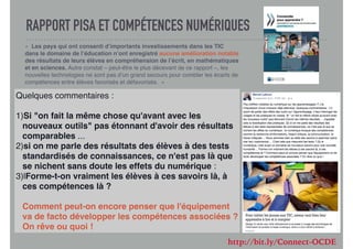 RAPPORT PISA ET COMPÉTENCES NUMÉRIQUES
«  Les pays qui ont consenti d’importants investissements dans les TIC
dans le domaine de l’éducation n’ont enregistré aucune amélioration notable
des résultats de leurs élèves en compréhension de l’écrit, en mathématiques
et en sciences. Autre constat – peut-être le plus décevant de ce rapport –, les
nouvelles technologies ne sont pas d’un grand secours pour combler les écarts de
compétences entre élèves favorisés et défavorisés.  »
Quelques commentaires :
1)Si "on fait la même chose qu'avant avec les
nouveaux outils" pas étonnant d'avoir des résultats
comparables ...
2)si on me parle des résultats des élèves à des tests
standardisés de connaissances, ce n'est pas là que
se nichent sans doute les effets du numérique :
3)lForme-t-on vraiment les élèves à ces savoirs là, à
ces compétences là ?
Comment peut-on encore penser que l'équipement
va de facto développer les compétences associées ?
On rêve ou quoi !
http://bit.ly/Connect-OCDE
 
