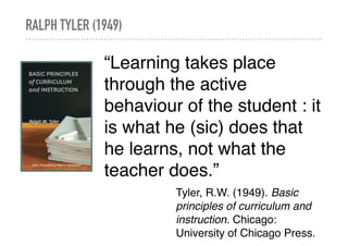 RALPH TYLER (1949)
“Learning takes place
through the active
behaviour of the student : it
is what he (sic) does that
he learns, not what the
teacher does.”
Tyler, R.W. (1949). Basic
principles of curriculum and
instruction. Chicago:
University of Chicago Press.
 