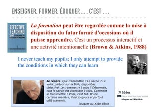 ENSEIGNER, FORMER, ÉDUQUER ... , C’EST …
La formation peut être regardée comme la mise à
disposition du futur formé d'occasions où il
puisse apprendre. C'est un processus interactif et
une activité intentionnelle (Brown & Atkins, 1988)
I never teach my pupils; I only attempt to provide
the conditions in which they can learn
Je répète. Que transmettre ? Le savoir ? Le
voilà, partout sur la Toile, disponible,
objectivé. Le transmettre à tous ? Désormais,
tout le savoir est accessible à tous. Comment
le transmettre ? Voilà, c'est fait. D'une
certaine manière, il est toujours et partout
déjà transmis.
Eduquer au XXIe siècle
 
