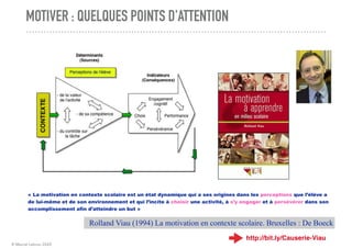 © Marcel Lebrun 2020
MOTIVER : QUELQUES POINTS D'ATTENTION
« La motivation en contexte scolaire est un état dynamique qui a ses origines dans les perceptions que l’élève a
de lui-même et de son environnement et qui l’incite à choisir une activité, à s’y engager et à persévérer dans son
accomplissement afin d’atteindre un but »
Rolland Viau (1994) La motivation en contexte scolaire. Bruxelles : De Boeck
http://bit.ly/Causerie-Viau
 