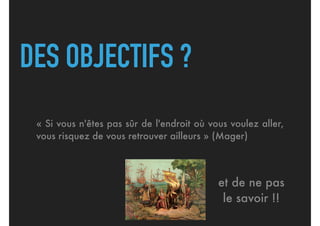 DES OBJECTIFS ?
« Si vous n'êtes pas sûr de l'endroit où vous voulez aller,
vous risquez de vous retrouver ailleurs » (Mager)
et de ne pas
le savoir !!
 