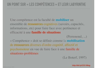 © Marcel Lebrun 2020
UN POINT SUR « LES COMPÉTENCES » ET LEUR LABYRINTHE
http://bit.ly/CCC-Blog
Une compétence est la faculté de mobiliser un
ensemble de ressources cognitives (savoirs, capacités,
informations, etc) pour faire face avec pertinence et
efficacité à une famille de situations
(Perrenoud, ...)
« Compétence » doit se définir comme la mobilisation
de ressources diverses d’ordre cognitif, affectif et
psychomoteur en vue de faire face à une famille de
situations-problèmes
(Le Boterf, 1997)
 