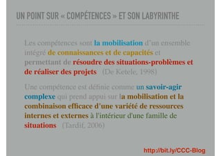 UN POINT SUR « COMPÉTENCES » ET SON LABYRINTHE
Les compétences sont la mobilisation d’un ensemble
intégré de connaissances et de capacités et
permettant de résoudre des situations-problèmes et
de réaliser des projets (De Ketele, 1998)
Une compétence est déﬁnie comme un savoir-agir
complexe qui prend appui sur la mobilisation et la
combinaison efﬁcace d'une variété de ressources
internes et externes à l'intérieur d'une famille de
situations (Tardif, 2006)
http://bit.ly/CCC-Blog
 