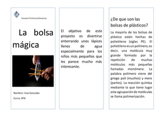 Escuela Primitiva Echeverría
La bolsa
mágica
F
XG
nNombre: Imai Gonzalez
Curso: 8ºA
C
6co
El objetivo de este
proyecto es divertirse
enterrando unos lápices
llenos de agua
especialmente para los
niños más pequeños que
les parece mucho más
interesante.
¿De que son las
bolsas de plásticos?
La mayoría de las bolsas de
plástico están hechas de
polietileno (siglas PE). El
polietilenoes un polímero,es
decir, una molécula muy
grande formada por la
repetición de muchas
moléculas más pequeñas
llamadas monómera. La
palabra polímero viene del
griego poli (muchos) y mero
(partes). La reacción química
mediante la que tiene lugar
esta agrupaciónde moléculas
se llama polimerización.