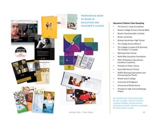 tremendous body
                                                                                                                                                                      of work in
                                                                                                                                                                      education and              Education/Children Client Sampling
                                                                                                                                                                      children’s causes          •    The Annie E. Casey Foundation
                                                                                                                                                                                                 •    Boston College School of Social Work
                                                                                                                                                                                                 •    Boston Psychoanalytic Institute
                                                                                                                          TO ACT TO DISCOVER
           Raising Expectations And Discovering our Youth                                                                 TO DREAM TO SUC-
                                                                                                                          CEED TO CHANGE TO
                                                                                                                          LEARN TO GROW TO
                                                                                                                          BE TO ACT TO DIS-
                                                                                                                                                                                                 •    Brown University
                                                                                                                          COVER TO DREAM TO
                                                                                                                          SUCCEED TO CHANGE



                                                                                                                                                                                                 •    Bishop Hendricken High School
                                                                                                                          TO LEARN TO GROW
                                                                                                                          TO BE TO ACT TO BE-
                                                                                                                          LIEVE TO DISCOVER TO
                                                                                                                          DREAM TO SUCCEED
                                                                                                                          TO CHANGE TO LEARN



                                                                                                                                                                                                 •    The College Access Alliance
                                                                                                                          TO ACHIEVE TO GROW
                                                                                                                          TO BE TO ACT TO DIS-
                                                                                                                          COVER TO DREAM TO
                                                                                                                          SUCCEED TO CHANGE
                                                                                                                          TO LEARN TO GROW
                                                                                                                          TO BE TO ACT TO DIS-



             It’s time Providence High Schools lived up to our expectations.
                                                                                                                          COVER TO DREAM TO
                                                                                                                          SUCCEED TO CHANGE
                                                                                                                          TO LEARN TO GROW
                                                                                                                                                                                                 •    The College Crusade of RI (formerly
                                                                                                                                                                                                      The Children’s Crusade)
             And Providence is REA DY to make it ha ppen.                                                                 TO BE TO ACT TO DIS-
                                                                                                                          COVER TO DREAM TO
                                                                                                                          SUCCEED TO CHANGE
                         Get READY. Be Heard.                                                                             TO LEARN TO GROW
                         The entire community is invited to attend and participate.                                       TO BE TO ACT TO DIS-
                         April 10, Veterans Memorial Auditorium, 6-8 p.m.                                                 COVER TO DREAM TO
                         Join us to he ar youth voice loud and cle ar; to celebrate, and be he ard. Exhibits of student
                         work and performances will be the highlight of the evening and $ 4,0 0 0 in cash priz es will
                         be a w arded to the kids who win our high school redesign competition.

                         Find out what you can do to be REA DY to make high schools what they should be;
                         and what this remarka ble project will me an for you and your family.
                                                                                                                          SUCCEED TO CHANGE
                                                                                                                          TO LEARN TO GROW
                                                                                                                          TO BE TO ACT TO DIS-
                                                                                                                          COVER TO DREAM TO
                                                                                                                                                                                                 •    Meeting Street School
                         Call 854-5506 x 105. Ask about the READY event or how to                                         SUCCEED TO CHANGE



                                                                                                                                                                                                 •    Nellie Mae Education Foundation
                         enter the Redesign Competition. (de a dline for competition is M arch 2 7)
                                                                                                                          TO LEARN TO GROW
                                                                                                                          TO BE TO ACT TO DIS-
                                                                                                                          COVER TO DREAM TO
                                                                                                                          SUCCEED TO CHANGE
                         ARE YOU                                                                                          TO LEARN TO GROW



                                                                                                                                                                                                 •    PEEC (Providence Educational
                                                                                                                          TO BE TO ACT TO DIS-
                                                                                                                          COVER TO DREAM TO
                sponsored by the Providence School Department and the Rhode Island Children’s Crusade



PSD.READYFlyer.030702             2                                                                 3/8/02, 12:52 PM


                                                                                                                                                                                                      Excellence Coalition)
                                                                                                                                                                                                 •    Providence Public Library
                                                                                                                                                                                                 •    Quest Montessori School
                                                                                                                                                                                                 •    READY (Raising Expectations and
                                                                                                                                                                                                      Discovering Our Youth)
                                                                                                                                                                                                 •    Rhode Island College
                                                                                                                                                                                                 •    University of Bridgeport
                                                                                                                                                                                                 •    University of Rhode Island
                                                                                                                                                                                                 •    Providence High School Redesign
                                                                                                                                                                                                      Project


                                                                                                                                                                                                 An indelible part of the community
                                                                                                                                                                                                 for over 26 years, Imaj has handled
                                                                                                                                                                                                 complex strategic communications
                                                                                                                                                                                                 planning and public relations campaigns
                                                                                                                                                                                                 for these clients as well.

                                                                                                                                                 strong	
  roots	
  	
  	
  fresh	
  ideas	
                                        16	
  
 