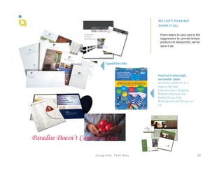 we can’t possibly
                                                show it all

                                                 From clowns to race cars to fire
                                                 suppression to canned tomato
                                                 products to restaurants, we’ve
                                                 done it all.




             Capabilities Kits


                                                Imaj had 6 amazingly
                                                successful years
                                                as media publicists in 5
                                                regions for Feld
                                                Entertainment, Ringling
                                                Brothers Barnum and
                                                Bailey Circus, Feld
                                                Motorsports and Disney on
                                                Ice




strong	
  roots	
  	
  	
  fresh	
  ideas	
                                   20	
  
 