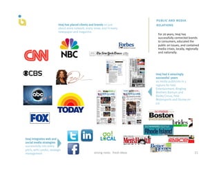 public and media
                           Imaj has placed clients and brands on just                                 relations
                           about every network, every show, and in every
                           newspaper and magazine.
                                                                                                       For 26 years, Imaj has
                                                                                                       successfully connected brands
                                                                                                       to consumers, educated the
                                                                                                       public on issues, and contained
                                                                                                       media crises, locally, regionally
                                                                                                       and nationally.




                                                                                                      Imaj had 6 amazingly
                                                                                                      successful years
                                                                                                      as media publicists in 5
                                                                                                      regions for Feld
                                                                                                      Entertainment, Ringling
                                                                                                      Brothers Barnum and
                                                                                                      Bailey Circus, Feld
                                                                                                      Motorsports and Disney on
                                                                                                      Ice




Imaj integrates web and
social media strategies
successfully into every
pitch, with careful, strategic
management                                            strong	
  roots	
  	
  	
  fresh	
  ideas	
                                   21	
  
 