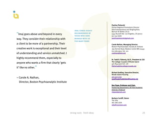 Paulina Piekarski
                                                                                               Former Regional Promotions Director
                                                                                               Feld Entertainment and Ringling Bros
                                                       imaj comes highly                       Barnum & Bailey Circus
“Imaj goes above and beyond in every                   recommended by
                                                       those who have
                                                                                               5345 Russell Ave. Los Angeles, CA 90027
                                                                                               917-747-6687
                                                                                               paulinapiekarski@gmail.com
way. They consider their relationship with             worked with us
                                                       for many years
a client to be more of a partnership. Their                                                    Carole Nathan, Managing Director,
                                                                                               Boston Psychoanalytic Society & Institute
creative work is exceptional and their level                                                   169 Herrick Road, Newton Centre MA 02459
                                                                                               617.266.0953  Ext. 101
of understanding and service unmatched. I                                                      cnathan@bpsi.org

highly recommend them, especially to                                                           Dr. Todd D. Flaherty, Ed.D., President & CEO
                                                                                               The College Crusade of Rhode Island
anyone who wants a firm that clearly 'gets                                                     401-854-5500 Ext. 118

it’ like no other.”
                                                                                               tflaherty@thecollegecrusade.org


                                                                                               Richard Godfrey, Executive Director,
                                                                                               Rhode Island Housing
                                                                                               401-457-1234
– Carole A. Nathan,                                                                            rgodfrey@rhodeislandhousing.org
  Director, Boston Psychoanalytic Institute
                                                                                               Ron Tippe, Professor and Chair,
                                                                                               Producing Department, NY Film Academy
                                                                                               Director, Producer
                                                                                               rtippe@gmail.com


                                                                                               Barbara Cardiff, Owner
                                                                                               The	
  Villa	
  
                                                                                               401-­‐596-­‐1054	
  
                                                                                               villa@riconnect.com



                                               strong	
  roots	
  	
  	
  fresh	
  ideas	
                                               23	
  
 