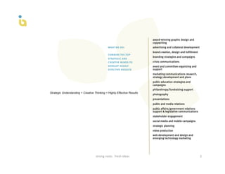 award-winning graphic design and
                                                                                    copywriting
                                                    what we do:                     advertising and collateral development
                                                                                    brand creation, design and fulfillment
                                                    combine the top
                                                                                    branding strategies and campaigns
                                                    strategic and
                                                    creative minds to               crisis communications
                                                    develop highly                  event and committee organizing and
                                                    effective results               support
                                                                                    marketing communications research,
                                                                                    strategy development and plans
                                                                                    public education strategies and
                                                                                    campaigns
                                                                                    philanthropy/fundraising support
Strategic Understanding + Creative Thinking = Highly Effective Results
                                                                                    photography
                                                                                    presentations
                                                                                    public and media relations
                                                                                    public affairs/government relations
                                                                                    support & legislative communications
                                                                                    stakeholder engagement
                                                                                    social media and mobile campaigns
                                                                                    strategic planning
                                                                                    video production
                                                                                    web development and design and
                                                                                    emerging technology marketing




                                    strong	
  roots	
  	
  	
  fresh	
  ideas	
                                              3	
  
 