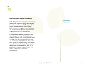 Big Picture Thinking for Project-based Budgets
                                                                                                         designed for
That’s what people need these days, as the economy                                                       today’s needs
squeezes their budgets tighter and tighter. While it
is more important than ever that firms guide clients
through planning, marketing communications,
public relations, branding, promotions, fundraising,
and design challenges effectively and strategically,
it’s getting harder to afford qualified firms.

In essence, needs are greater and resources more
scarce. Many can no longer afford to tackle their
marketing communications and brand/design needs
on a large scale. Rather, companies, contractors,
and organizations are being forced to take smaller
steps, with the big picture in mind, or piece together
teams of high-level professionals. That’s why we’ve
created a new business model that “gets” the big
picture but can also work on a smaller scale when
needed, from research to planning to
implementation.




                                                         strong	
  roots	
  	
  	
  fresh	
  ideas	
                     4	
  
 