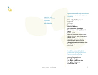 Imaj is the proud recipient of hundreds
                                                of national and international awards
                                                including:
        creative and
        communications
        strategy                                American Graphic Design Awards

        awards and                              ACI Awards
        recognition                             AIGA Awards
                                                Communicators
                                                Creativity USA Awards
                                                Feld Entertainment Promie Award
                                                The International Academy of Visual Arts
                                                Awards
                                                MarCom Awards
                                                American Chambers of Commerce (ACCE)
                                                National Council of State Housing Agency
                                                (NCSHA) Awards
                                                New England Society for HealthCare
                                                Communications (NESHCO) Awards
                                                Service Industry Advertising Awards (SIAA)
                                                Summit Awards
                                                Telly Awards



                                                In addition, our work has been
                                                published in renowned magazines
                                                hardcover books including:

                                                American Corporate Identity
                                                The Big Book of Logos
                                                The Big Book of New Design Ideas
                                                The Big Book of Brochures
                                                Graphic Design USA


strong	
  roots	
  	
  	
  fresh	
  ideas	
                                                7	
  
 
