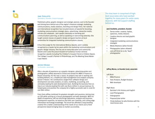 The Imaj team is comprised of high-
Jami Ouellette                                                                   level associates who have worked
president, founder, brand manager                                                together for many years (in some cases
                                                                                 dozens!), with full support staffing
Published author, graphic designer and strategic planner, Jami is the founder
                                                                                 behind us.
and driving force behind one of the region’s foremost strategic marketing
communications, media relations, branding and design firms. Her national
and international recognition has included dozens of awards for branding,         Jami Ouellette, president, founder
marketing communications strategic plans, advertising, interactive media,         •    Senior writer: creative, OpEds,
articles and collaterals.  Jami speaks nationally on branding and                      speeches, media releases
communications planning, as well as speaking on overcoming adversity. She         •    Creative director and lead graphic
taught several classes on graphic design and guest teaches at local                    designer
universities for integrated marketing communications classes.                     •    Integrated marketing communications
                                                                                       strategist
A four-time judge for the International Mobius Awards, Jami is widely
                                                                                  •    Media Relations (when forced)
recognized as a leader by her peers within the marketing communications and
                                                                                  •    Photographer (when allowed)
graphic design industry. She has sat on many education and community
Boards and is also the proud recipient of numerous human services                 •    Lets Jeff think he is the “lead”
recognition awards including The Children’s Crusade Friend to Children Award,          photographer
The College Crusade’s Partner in Philanthropy, and The Meeting Street Walter
Cryan Award.


Jeffrey Morse
co-founder, associate
                                                                                  Jeffrey Morse, co-founder (coo), associate
After a decade of experience as a graphic designer, advertising writer and
photographer, Jeffrey returned to school and earned his MBA in Finance at
                                                                                  Left Brain
Bryant University. For the next 12 years, he played a key role in starting and
building Adheris, Inc, a healthcare data-management and analysis company          •    MBA/Finance
based in Boston. His contributions ranged from software design and                •    Data Analysis, Budget Analysis
development and data analytics, to sales, marketing, accounting, and              •    Web developer
ultimately leading the web development team. Building the business from an
idea to an industry-leading firm with over $100 million in annual revenue, he
helped grow and position the company for a highly successful sale in 2006 for     Right Brain
over $80 million.                                                                 •   Bachelor’s Art History and English
                                                                                  •    Lead Photographer
From there Jeffrey combined his greatest strengths and passions, joining Imaj
as COO while serving as in-house photographer and web developer. With his         •    Videographer
depth of experience, Jeff not only brings operations, analysis and business       •    Proposal/plan writer
development expertise, he balances that with rare creativity, and cutting edge    •    Firmly believes he who finishes with the
information technology knowledge. The result has afforded a long-standing              most lenses wins
creative firm a better understanding of the needs of our clients and a fresh
perspective toward bringing ideas to market successfully.                                                                      9	
  
 