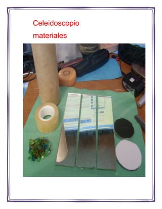      Celeidoscopio<br />     materiales<br />Ponga el vidrio transparente en el tubo a unos 3 cm de la base<br />Ponga los vidrios o cuentas en el vidrio<br />Ponga el circulo de papel sobre la base del tubo, tapando las piedras de colores<br />Se vera algo asi…<br />Pegue los espejos con cinta adhesiva por detras<br />Quedara algo asi…<br />mete los espejos pegados en el tubo de carton<br />Se vera algo asi...<br />Haz un circulo pequeño en el circulo de papel <br />recortalo<br />Pegalo con cinta en el extremo que falta<br />Se vera asi…<br />Decoralo a tu gusto<br />Ahora se veran imagenes como estas<br />o como etas…<br />Este es el producto terminado<br />caleidoscopio<br />Realezado por: <br />Gabriela ruvalcaba <br />2 “c” n.l. 36<br />Equpo 5<br />Ciencias 2<br />