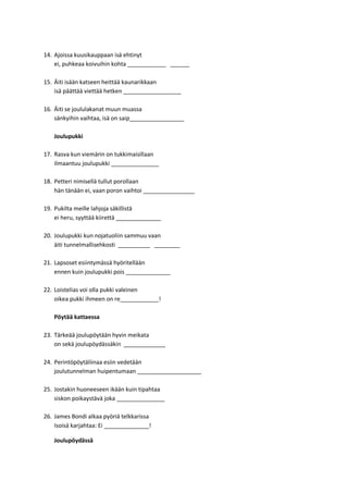 14. Ajoissa kuusikauppaan isä ehtinyt
ei, puhkeaa koivuihin kohta ____________ ______
15. Äiti isään katseen heittää kaunarikkaan
isä päättää viettää hetken __________________
16. Äiti se joululakanat muun muassa
sänkyihin vaihtaa, isä on saip_________________
Joulupukki
17. Rasva kun viemärin on tukkimaisillaan
ilmaantuu joulupukki _______________
18. Petteri nimisellä tullut porollaan
hän tänään ei, vaan poron vaihtoi ________________
19. Pukilta meille lahjoja säkillistä
ei heru, syyttää kiirettä ______________
20. Joulupukki kun nojatuoliin sammuu vaan
äiti tunnelmallisehkosti __________ ________
21. Lapsoset esiintymässä hyöritellään
ennen kuin joulupukki pois ______________
22. Loistelias voi olla pukki valeinen
oikea pukki ihmeen on re____________!
Pöytää kattaessa
23. Tärkeää joulupöytään hyvin meikata
on sekä joulupöydässäkin _____________
24. Perintöpöytäliinaa esiin vedetään
joulutunnelman huipentumaan ____________________
25. Jostakin huoneeseen ikään kuin tipahtaa
siskon poikaystävä joka _______________
26. James Bondi alkaa pyöriä telkkarissa
Isoisä karjahtaa: Ei ______________!
Joulupöydässä
 