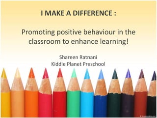 I MAKE A DIFFERENCE :
Promoting positive behaviour in the
classroom to enhance learning!
Shareen Ratnani
Kiddie Planet Preschool
 