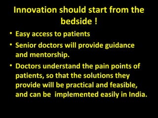 Innovation should start from the
bedside !
• Easy access to patients
• Senior doctors will provide guidance
and mentorship.
• Doctors understand the pain points of
patients, so that the solutions they
provide will be practical and feasible,
and can be implemented easily in India.
 