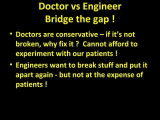 Doctor vs Engineer
Bridge the gap !
• Doctors are conservative – if it’s not
broken, why fix it ? Cannot afford to
experiment with our patients !
• Engineers want to break stuff and put it
apart again - but not at the expense of
patients !
 
